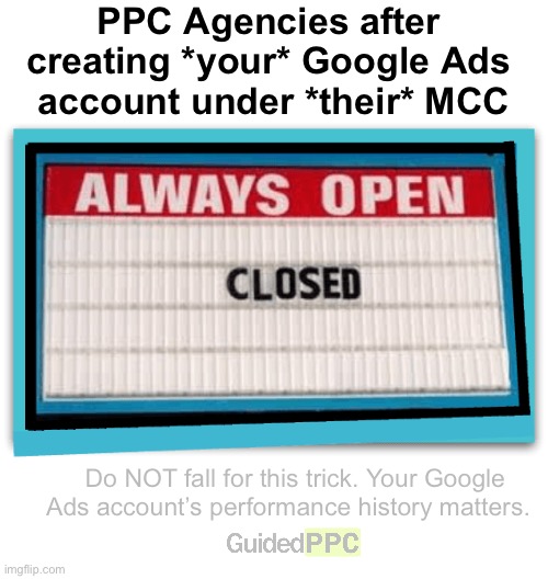 PPC Agency Tricks | PPC Agencies after 
creating *your* Google Ads 
account under *their* MCC; Do NOT fall for this trick. Your Google Ads account’s performance history matters. | image tagged in always open sign,google ads,google,memes,funny | made w/ Imgflip meme maker