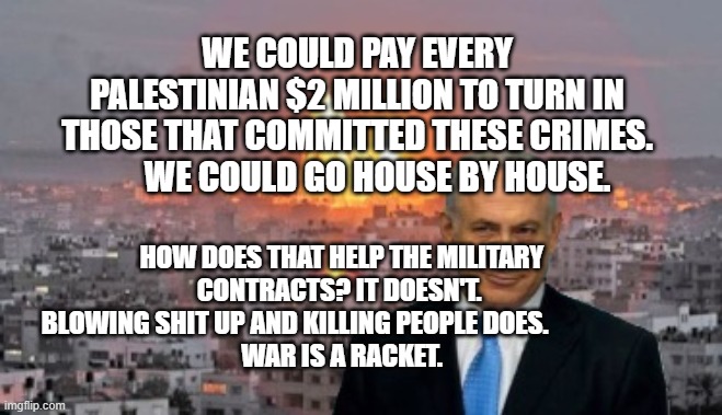 Bibi phosphorus | WE COULD PAY EVERY PALESTINIAN $2 MILLION TO TURN IN THOSE THAT COMMITTED THESE CRIMES.        WE COULD GO HOUSE BY HOUSE. HOW DOES THAT HELP THE MILITARY CONTRACTS? IT DOESN'T. 
  BLOWING SHIT UP AND KILLING PEOPLE DOES.                    
 WAR IS A RACKET. | image tagged in bibi phosphorus | made w/ Imgflip meme maker