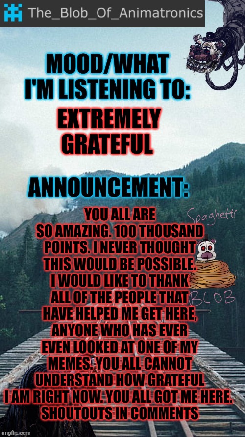 Thank you all. So much. | YOU ALL ARE SO AMAZING. 100 THOUSAND POINTS. I NEVER THOUGHT THIS WOULD BE POSSIBLE. I WOULD LIKE TO THANK ALL OF THE PEOPLE THAT HAVE HELPED ME GET HERE, ANYONE WHO HAS EVER EVEN LOOKED AT ONE OF MY MEMES. YOU ALL CANNOT UNDERSTAND HOW GRATEFUL I AM RIGHT NOW. YOU ALL GOT ME HERE. 
SHOUTOUTS IN COMMENTS; EXTREMELY GRATEFUL | image tagged in blob's announcement thingamajig,stay blobby | made w/ Imgflip meme maker