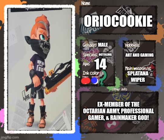 Yay oc stuff | ORIOCOOKIE; MALE; OCTOLING; ART AND GAMING; 14; SPLATANA WIPER; EX-MEMBER OF THE OCTARIAN ARMY, PROFESSIONAL GAMER, & RAINMAKER GOD! | image tagged in splatoon oc template | made w/ Imgflip meme maker