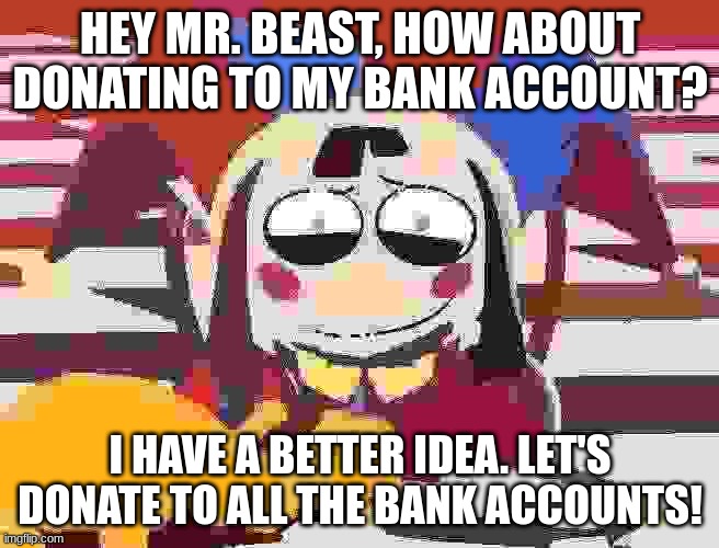 mental pateint talks to mr beast #ai | HEY MR. BEAST, HOW ABOUT DONATING TO MY BANK ACCOUNT? I HAVE A BETTER IDEA. LET'S DONATE TO ALL THE BANK ACCOUNTS! | image tagged in pomni's beautiful pained smile | made w/ Imgflip meme maker