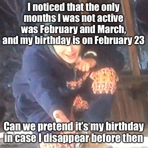 w | I noticed that the only months I was not active was February and March, and my birthday is on February 23; Can we pretend it’s my birthday in case I disappear before then | image tagged in w | made w/ Imgflip meme maker