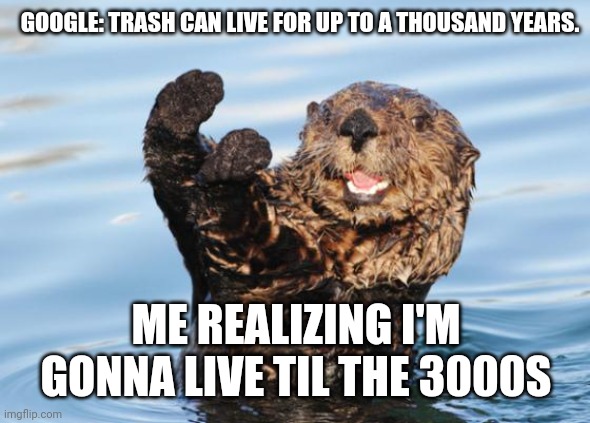 otter celebration | GOOGLE: TRASH CAN LIVE FOR UP TO A THOUSAND YEARS. ME REALIZING I'M GONNA LIVE TIL THE 3000S | image tagged in otter celebration | made w/ Imgflip meme maker