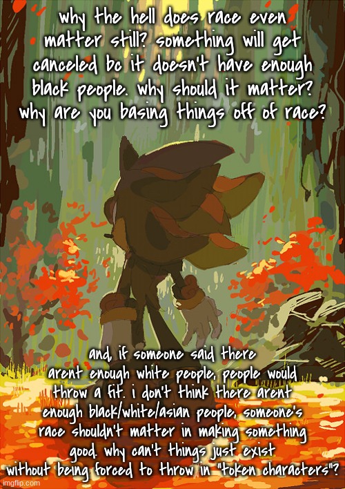 rant (based off of master chief's last post) | why the hell does race even matter still? something will get canceled bc it doesn't have enough black people. why should it matter? why are you basing things off of race? and, if someone said there arent enough white people, people would throw a fit. i don't think there arent enough black/white/asian people, someone's race shouldn't matter in making something good. why can't things just exist without being forced to throw in "token characters"? | image tagged in shadow autumn | made w/ Imgflip meme maker