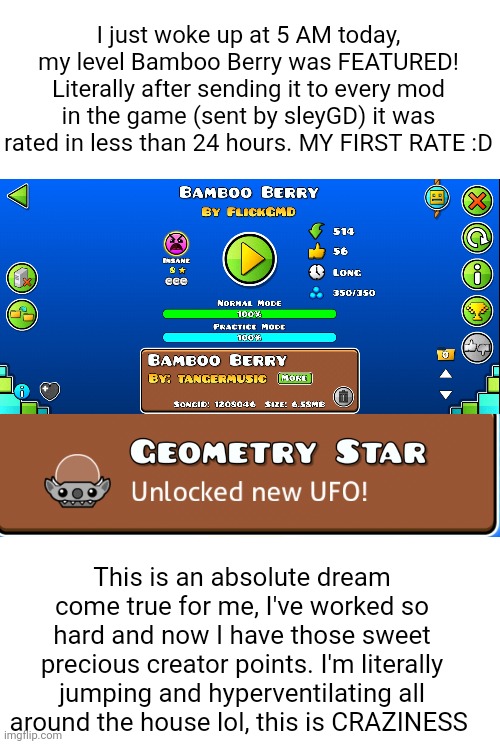 This is without doubt the best day on Geometry Dash for me so far. I am just so unbelievable HAPPY :DDD (#3,579) | I just woke up at 5 AM today, my level Bamboo Berry was FEATURED! Literally after sending it to every mod in the game (sent by sleyGD) it was rated in less than 24 hours. MY FIRST RATE :D; This is an absolute dream come true for me, I've worked so hard and now I have those sweet precious creator points. I'm literally jumping and hyperventilating all around the house lol, this is CRAZINESS | image tagged in geometry dash,gaming,level,achievement,thank you everyone,memes | made w/ Imgflip meme maker