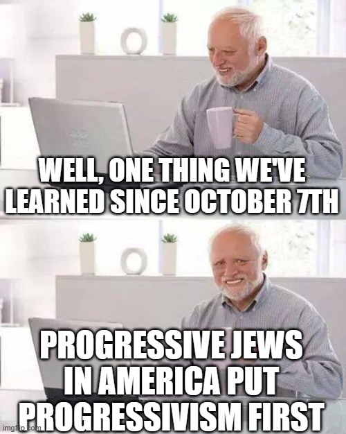 Hide the Pain Harold | WELL, ONE THING WE'VE LEARNED SINCE OCTOBER 7TH; PROGRESSIVE JEWS IN AMERICA PUT PROGRESSIVISM FIRST | image tagged in memes,hide the pain harold | made w/ Imgflip meme maker