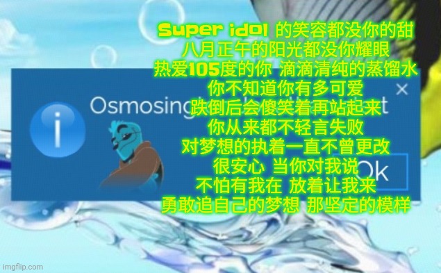 Super idol 的笑容都没你的甜 八月正午的阳光都没你耀眼 热爱105度的你 滴滴清纯的蒸馏水 你不知道你有多可爱 跌倒后会傻笑着再站起来 你从来都不轻言失败 对梦想的执着一直不曾更改 很安心 当你对我说 不怕有我在 放着让我来 勇敢追自己的梦想 那 | Super idol 的笑容都没你的甜
八月正午的阳光都没你耀眼
热爱105度的你 滴滴清纯的蒸馏水
你不知道你有多可爱
跌倒后会傻笑着再站起来
你从来都不轻言失败
对梦想的执着一直不曾更改
很安心 当你对我说
不怕有我在 放着让我来
勇敢追自己的梦想 那坚定的模样 | image tagged in osmosington jonathan alert | made w/ Imgflip meme maker