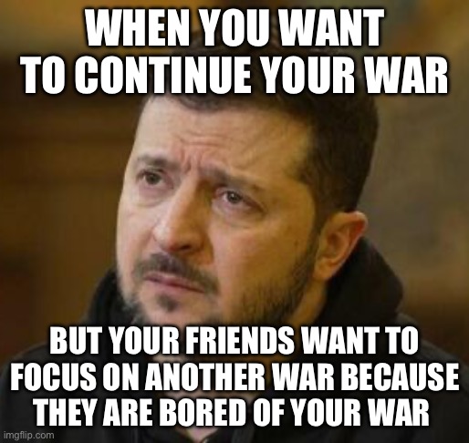 Wars | WHEN YOU WANT TO CONTINUE YOUR WAR; BUT YOUR FRIENDS WANT TO FOCUS ON ANOTHER WAR BECAUSE THEY ARE BORED OF YOUR WAR | image tagged in sad zelenskyy,israel,palestine,russia,ukraine,vladimir putin | made w/ Imgflip meme maker