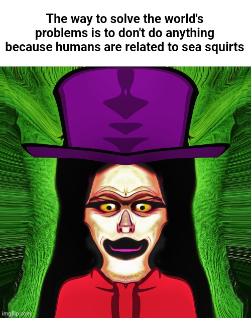 Mrs. Hatter | The way to solve the world's problems is to don't do anything because humans are related to sea squirts | image tagged in mrs hatter | made w/ Imgflip meme maker