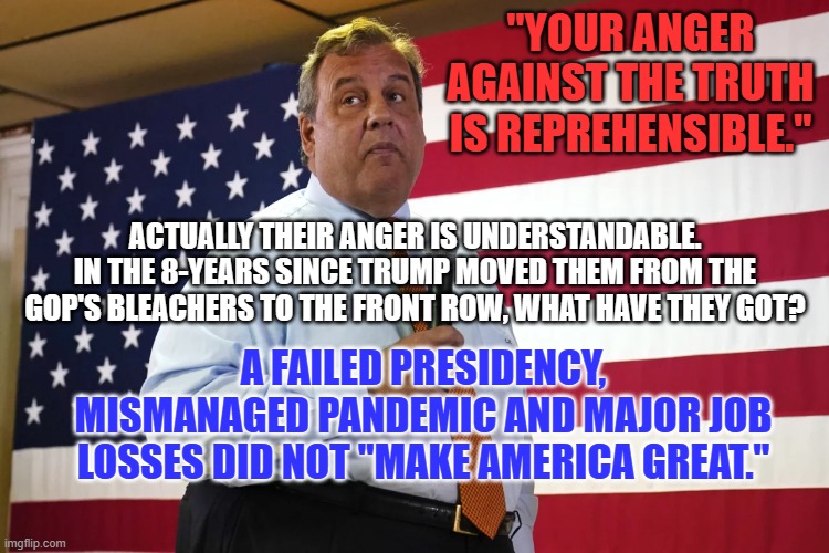 They can't blame Trump or themselves so they direct their anger at everyone else. | "YOUR ANGER AGAINST THE TRUTH IS REPREHENSIBLE."; ACTUALLY THEIR ANGER IS UNDERSTANDABLE. IN THE 8-YEARS SINCE TRUMP MOVED THEM FROM THE GOP'S BLEACHERS TO THE FRONT ROW, WHAT HAVE THEY GOT? A FAILED PRESIDENCY, MISMANAGED PANDEMIC AND MAJOR JOB LOSSES DID NOT "MAKE AMERICA GREAT." | image tagged in politics | made w/ Imgflip meme maker