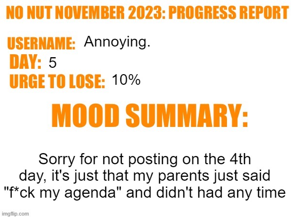 No Nut November 2023 Progress Report | Annoying. 5; 10%; Sorry for not posting on the 4th day, it's just that my parents just said "f*ck my agenda" and didn't had any time | image tagged in no nut november 2023 progress report | made w/ Imgflip meme maker