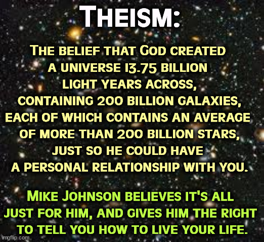 Vanity, vanity, all is vanity. | Theism:; The belief that God created 
a universe 13.75 billion 
light years across,
containing 200 billion galaxies,
each of which contains an average 
of more than 200 billion stars,
just so he could have 
a personal relationship with you. Mike Johnson believes it's all 
just for him, and gives him the right 
to tell you how to live your life. | image tagged in starfield,god,worship,religion,ego,pride | made w/ Imgflip meme maker