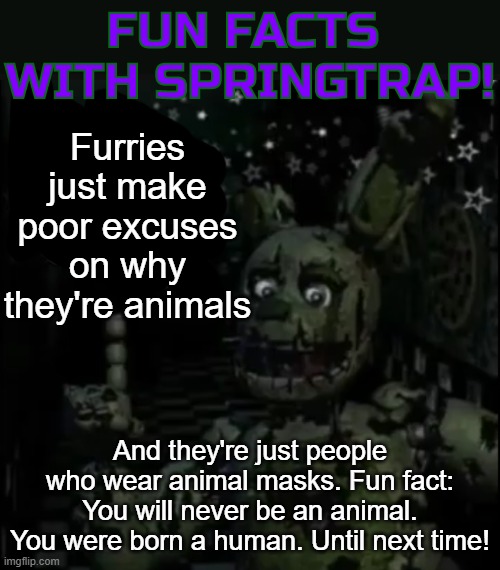 Fun facts with springtrap! | Furries just make poor excuses on why they're animals; And they're just people who wear animal masks. Fun fact: You will never be an animal. You were born a human. Until next time! | image tagged in fun facts with springtrap | made w/ Imgflip meme maker
