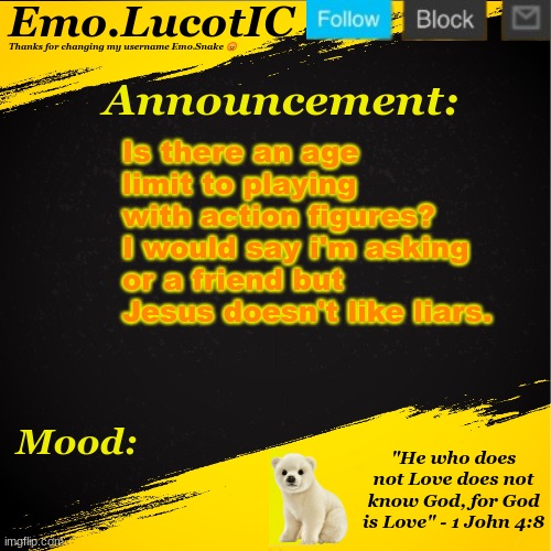 . | Is there an age limit to playing with action figures? I would say i'm asking or a friend but Jesus doesn't like liars. 🤔 | image tagged in emo lucotic announcement template | made w/ Imgflip meme maker