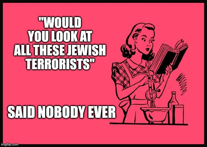 "WOULD YOU LOOK AT ALL THESE JEWISH TERRORISTS"; SAID NOBODY EVER | image tagged in funny memes | made w/ Imgflip meme maker