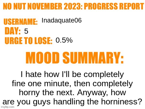 No Nut November 2023 Progress Report | Inadaquate06; 5; 0.5%; I hate how I'll be completely fine one minute, then completely horny the next. Anyway, how are you guys handling the horniness? | image tagged in no nut november 2023 progress report | made w/ Imgflip meme maker