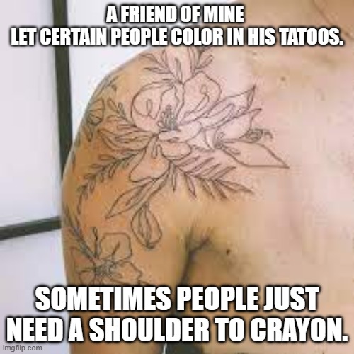 meme by Brad shoulder to crayon | A FRIEND OF MINE 
LET CERTAIN PEOPLE COLOR IN HIS TATOOS. SOMETIMES PEOPLE JUST NEED A SHOULDER TO CRAYON. | image tagged in play on words | made w/ Imgflip meme maker