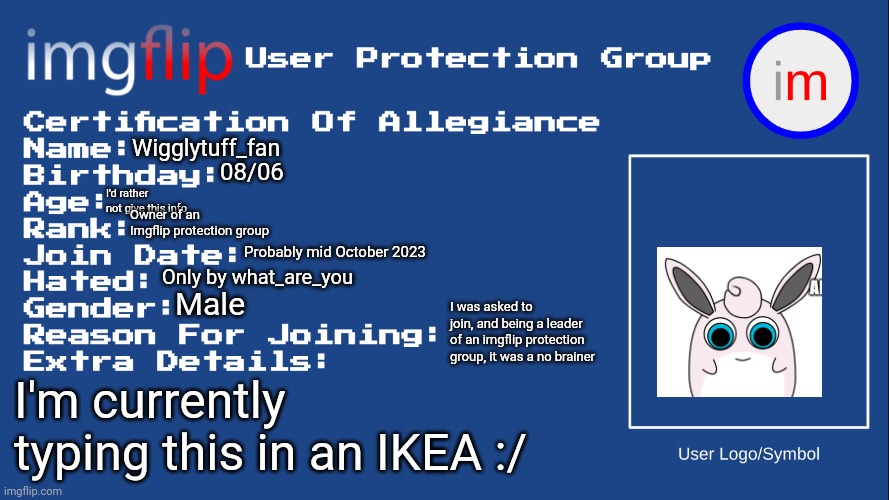 I'm serious about the IKEA part | Wigglytuff_fan; 08/06; I'd rather not give this info; Owner of an Imgflip protection group; Probably mid October 2023; Only by what_are_you; Male; I was asked to join, and being a leader of an imgflip protection group, it was a no brainer; I'm currently typing this in an IKEA :/ | image tagged in iupg certification of allegiance | made w/ Imgflip meme maker