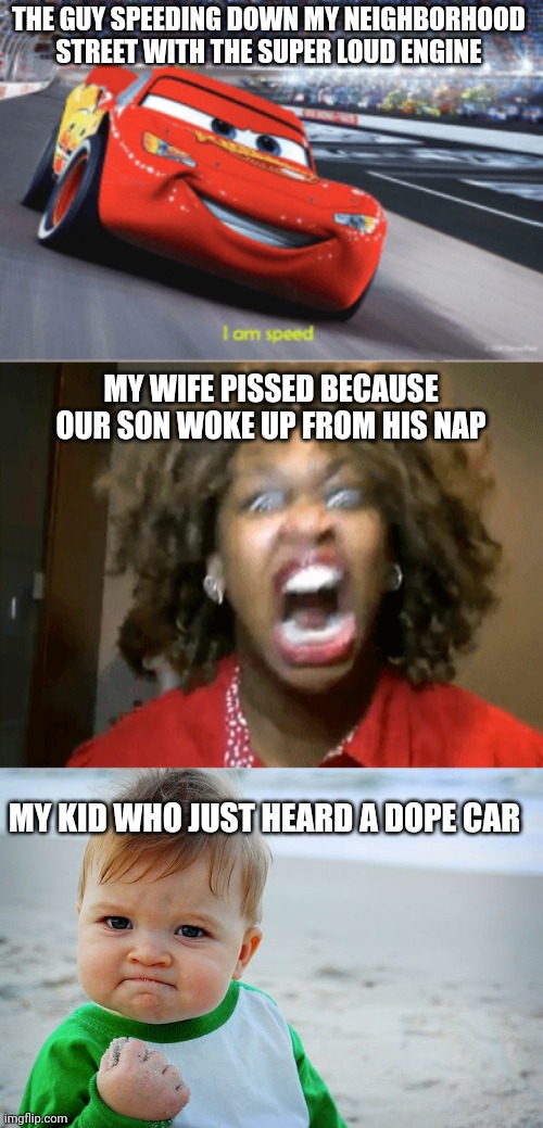 Just happened | THE GUY SPEEDING DOWN MY NEIGHBORHOOD STREET WITH THE SUPER LOUD ENGINE; MY WIFE PISSED BECAUSE OUR SON WOKE UP FROM HIS NAP; MY KID WHO JUST HEARD A DOPE CAR | image tagged in cars meme i'm speed,screaming mad black woman,success kid / nailed it kid,lol so funny,family,family life | made w/ Imgflip meme maker