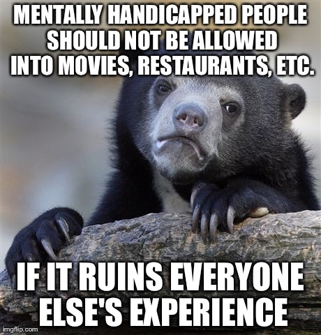 Confession Bear Meme | MENTALLY HANDICAPPED PEOPLE SHOULD NOT BE ALLOWED INTO MOVIES, RESTAURANTS, ETC. IF IT RUINS EVERYONE ELSE'S EXPERIENCE | image tagged in memes,confession bear,AdviceAnimals | made w/ Imgflip meme maker