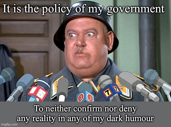 Reality in dark humour? | It is the policy of my government; To neither confirm nor deny any reality in any of my dark humour | image tagged in sgt shultz press conference,reality,policy | made w/ Imgflip meme maker