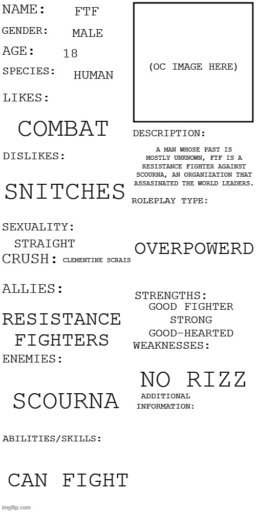 More on this later | FTF; MALE; 18; HUMAN; COMBAT; A MAN WHOSE PAST IS MOSTLY UNKNOWN, FTF IS A RESISTANCE FIGHTER AGAINST SCOURNA, AN ORGANIZATION THAT ASSASINATED THE WORLD LEADERS. SNITCHES; OVERPOWERD; STRAIGHT; CLEMENTINE SCRAIS; GOOD FIGHTER
STRONG
GOOD-HEARTED; RESISTANCE FIGHTERS; NO RIZZ; SCOURNA; CAN FIGHT | image tagged in updated roleplay oc showcase | made w/ Imgflip meme maker