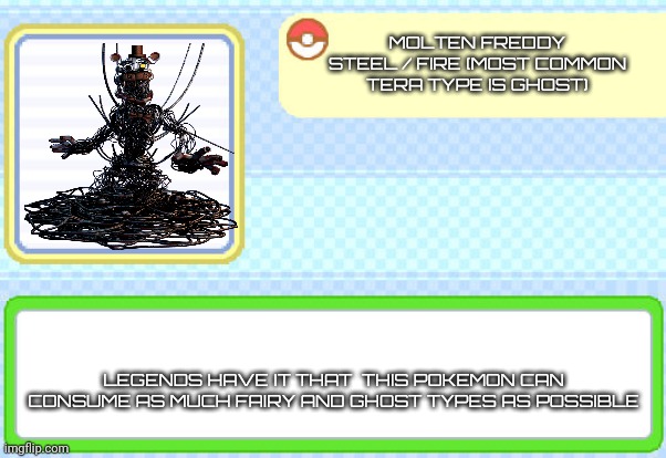 Custom pokedex entry | MOLTEN FREDDY
STEEL / FIRE (MOST COMMON TERA TYPE IS GHOST); LEGENDS HAVE IT THAT  THIS POKEMON CAN CONSUME AS MUCH FAIRY AND GHOST TYPES AS POSSIBLE | image tagged in custom pokedex entry | made w/ Imgflip meme maker