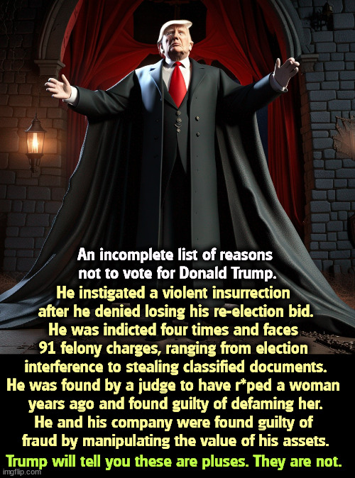That's why Count Trumpula is a crook. | An incomplete list of reasons 
not to vote for Donald Trump. He instigated a violent insurrection 
after he denied losing his re-election bid.
He was indicted four times and faces 
91 felony charges, ranging from election 
interference to stealing classified documents.
He was found by a judge to have r*ped a woman 
years ago and found guilty of defaming her.
He and his company were found guilty of 
fraud by manipulating the value of his assets. Trump will tell you these are pluses. They are not. | image tagged in donald trump,crook,insurrection,felony,fraud | made w/ Imgflip meme maker