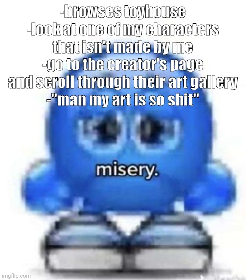 misery | -browses toyhouse
-look at one of my characters that isn't made by me
-go to the creator's page and scroll through their art gallery
-"man my art is so shit" | image tagged in misery | made w/ Imgflip meme maker