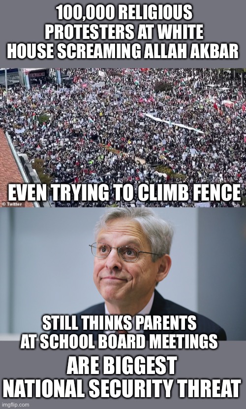 Biden’s administration willl never admit the truth as they leave the border wide open. | 100,000 RELIGIOUS PROTESTERS AT WHITE HOUSE SCREAMING ALLAH AKBAR; EVEN TRYING TO CLIMB FENCE; STILL THINKS PARENTS AT SCHOOL BOARD MEETINGS; ARE BIGGEST NATIONAL SECURITY THREAT | image tagged in merrick garland,allah akbar,protests,national security | made w/ Imgflip meme maker