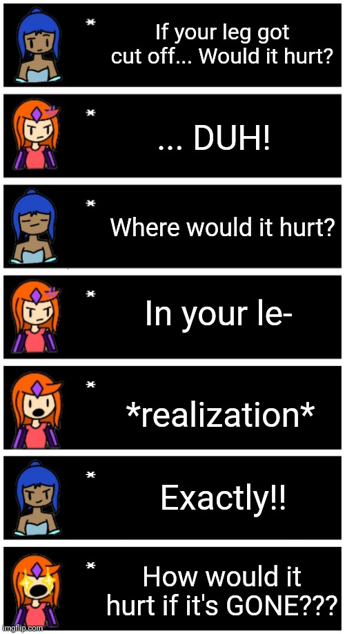 These new expression sheets made this meme SO much better | If your leg got cut off... Would it hurt? ... DUH! Where would it hurt? In your le-; *realization*; Exactly!! How would it hurt if it's GONE??? | image tagged in 4 undertale textboxes,undertale text box | made w/ Imgflip meme maker