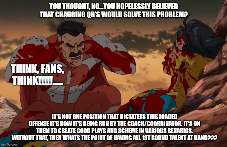 Think Mark, Think | YOU THOUGHT, NO...YOU HOPELESSLY BELIEVED THAT CHANGING QB'S WOULD SOLVE THIS PROBLEM? THINK, FANS, THINK!!!!!..... IT'S NOT ONE POSITION THAT DICTATETS THIS LOADED OFFENSE IT'S HOW IT'S BEING RUN BY THE COACH/COORDINATOR. IT'S ON THEM TO CREATE GOOD PLAYS AND SCHEME IN VARIOUS SENARIOS. WITHOUT THAT, THEN WHATS THE POINT OF HAVING ALL 1ST ROUND TALENT AT HAND??? | image tagged in think mark think | made w/ Imgflip meme maker