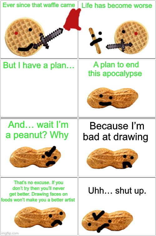 New Character?? :O | Ever since that waffle came; Life has become worse; A plan to end this apocalypse; But I have a plan…; Because I’m bad at drawing; And… wait I’m a peanut? Why; That’s no excuse. If you don’t try then you’ll never get better. Drawing faces on foods won’t make you a better artist; Uhh… shut up. | image tagged in memes,blank comic panel 2x2 | made w/ Imgflip meme maker
