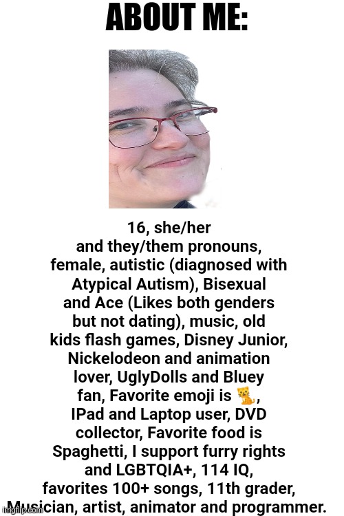 Oh yeah | ABOUT ME:; 16, she/her and they/them pronouns, female, autistic (diagnosed with Atypical Autism), Bisexual and Ace (Likes both genders but not dating), music, old kids flash games, Disney Junior, Nickelodeon and animation lover, UglyDolls and Bluey fan, Favorite emoji is 🐈, IPad and Laptop user, DVD collector, Favorite food is Spaghetti, I support furry rights and LGBTQIA+, 114 IQ, favorites 100+ songs, 11th grader, Musician, artist, animator and programmer. | image tagged in about me,personal,it defines who i am | made w/ Imgflip meme maker