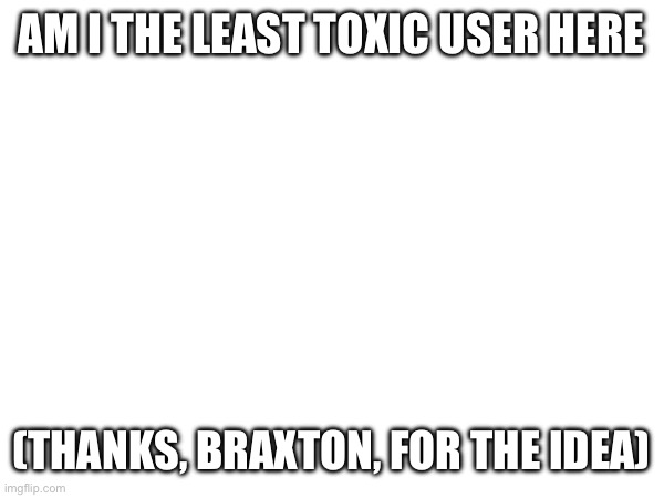 AM I THE LEAST TOXIC USER HERE; (THANKS, BRAXTON, FOR THE IDEA) | made w/ Imgflip meme maker