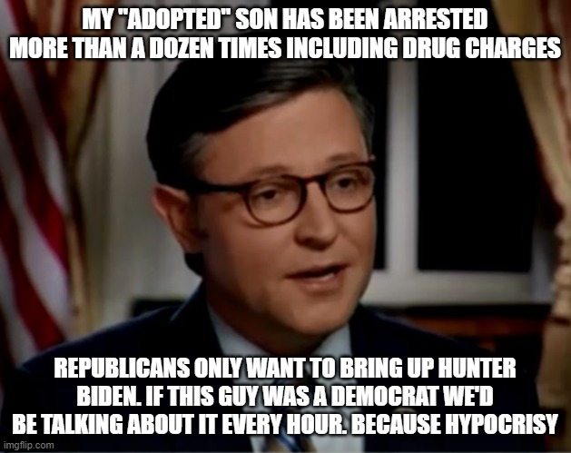 Mike Johnson | MY "ADOPTED" SON HAS BEEN ARRESTED MORE THAN A DOZEN TIMES INCLUDING DRUG CHARGES; REPUBLICANS ONLY WANT TO BRING UP HUNTER BIDEN. IF THIS GUY WAS A DEMOCRAT WE'D BE TALKING ABOUT IT EVERY HOUR. BECAUSE HYPOCRISY | image tagged in mike johnson | made w/ Imgflip meme maker