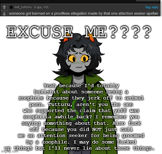 Yeah because I'd totally bullshit about someone being a zoophile because they jerk off to animal porn. Tutturu, aren't you the one who supported the claim that yiff was zoophilia awhile back? I remember you saying something about that. Also fuck off because you did NOT just call me an attention seeker for being groomed by a zoophile. I may do some fucked up things but I'll never lie about those things. EXCUSE ME???? | image tagged in nepeta um | made w/ Imgflip meme maker