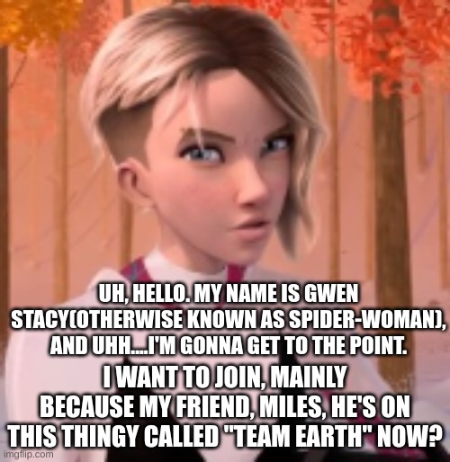 Gwen Stacy Requests To Join | UH, HELLO. MY NAME IS GWEN STACY(OTHERWISE KNOWN AS SPIDER-WOMAN), AND UHH....I'M GONNA GET TO THE POINT. I WANT TO JOIN, MAINLY BECAUSE MY FRIEND, MILES, HE'S ON THIS THINGY CALLED "TEAM EARTH" NOW? | made w/ Imgflip meme maker