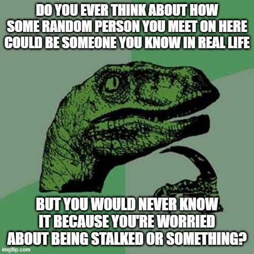 am i the only one? | DO YOU EVER THINK ABOUT HOW SOME RANDOM PERSON YOU MEET ON HERE COULD BE SOMEONE YOU KNOW IN REAL LIFE; BUT YOU WOULD NEVER KNOW IT BECAUSE YOU'RE WORRIED ABOUT BEING STALKED OR SOMETHING? | image tagged in memes,philosoraptor,just thinking | made w/ Imgflip meme maker
