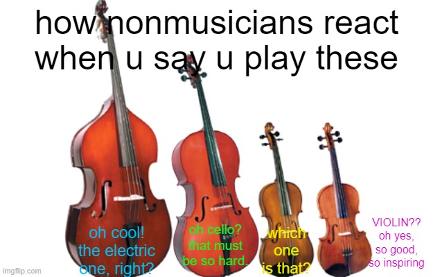 sad but true | how nonmusicians react when u say u play these; oh cool! the electric one, right? VIOLIN?? oh yes, so good, so inspiring; oh cello? that must be so hard. which one is that? | image tagged in instrument comparison | made w/ Imgflip meme maker