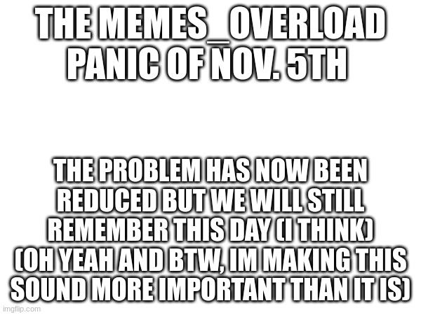 nov 5 | THE MEMES_OVERLOAD PANIC OF NOV. 5TH; THE PROBLEM HAS NOW BEEN REDUCED BUT WE WILL STILL REMEMBER THIS DAY (I THINK) (OH YEAH AND BTW, IM MAKING THIS SOUND MORE IMPORTANT THAN IT IS) | made w/ Imgflip meme maker