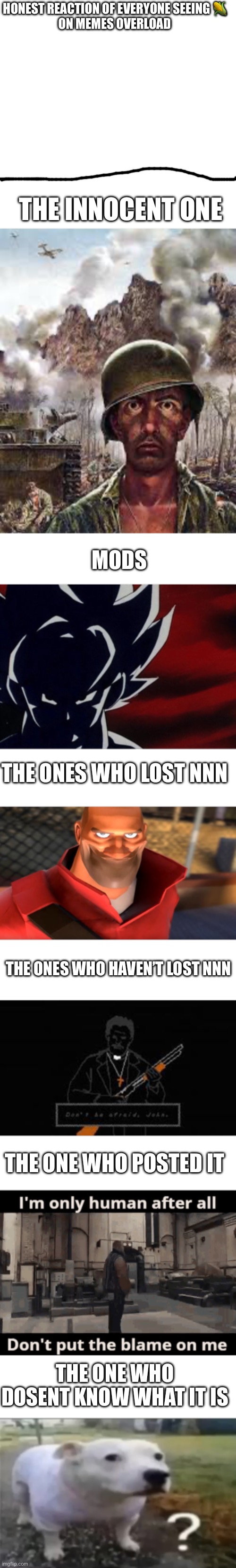 HONEST REACTION OF EVERYONE SEEING 🌽
ON MEMES OVERLOAD; THE INNOCENT ONE; MODS; THE ONES WHO LOST NNN; THE ONES WHO HAVEN’T LOST NNN; THE ONE WHO POSTED IT; THE ONE WHO DOSENT KNOW WHAT IT IS | image tagged in memes,blank transparent square,thousand yard stare,super saiyan goku stare,tf2 soldier smiling,don't be afraid john | made w/ Imgflip meme maker