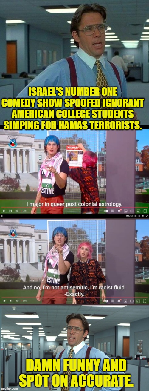 They didn't even have to exaggerate. | ISRAEL'S NUMBER ONE COMEDY SHOW SPOOFED IGNORANT AMERICAN COLLEGE STUDENTS SIMPING FOR HAMAS TERRORISTS. DAMN FUNNY AND SPOT ON ACCURATE. | image tagged in that would be great | made w/ Imgflip meme maker