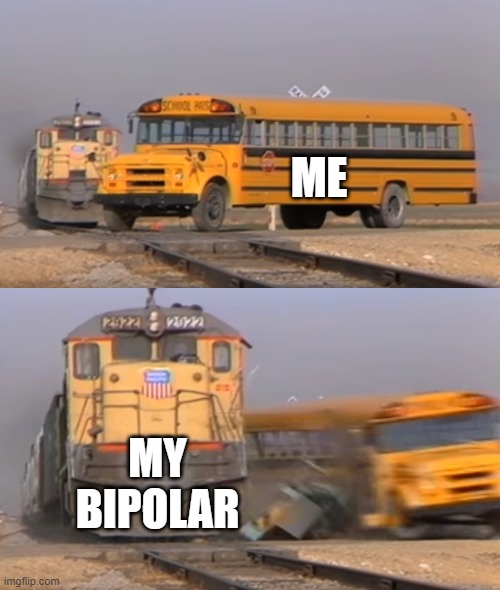 A train hitting a school bus | ME; MY BIPOLAR | image tagged in a train hitting a school bus | made w/ Imgflip meme maker