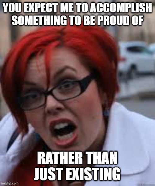 SJW Triggered | YOU EXPECT ME TO ACCOMPLISH SOMETHING TO BE PROUD OF RATHER THAN JUST EXISTING | image tagged in sjw triggered | made w/ Imgflip meme maker