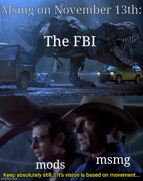 Welp | Msmg on November 13th:; The FBI; msmg; mods; Keep absolutely still... It's vision is based on movement... | image tagged in jurassic park don't move | made w/ Imgflip meme maker