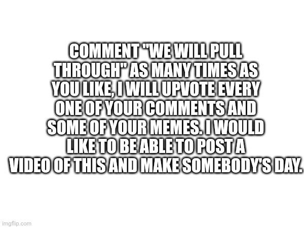 Please do not comment anything else | COMMENT "WE WILL PULL THROUGH" AS MANY TIMES AS YOU LIKE, I WILL UPVOTE EVERY ONE OF YOUR COMMENTS AND SOME OF YOUR MEMES. I WOULD LIKE TO BE ABLE TO POST A VIDEO OF THIS AND MAKE SOMEBODY'S DAY. | image tagged in oh wow are you actually reading these tags | made w/ Imgflip meme maker