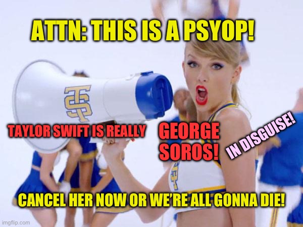 Taylor swift is George soros | ATTN: THIS IS A PSYOP! TAYLOR SWIFT IS REALLY; IN DISGUISE! GEORGE SOROS! CANCEL HER NOW OR WE’RE ALL GONNA DIE! | image tagged in taylor swift | made w/ Imgflip meme maker