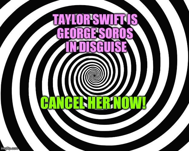 Taylor Swift Is George Soros In A Taylor Swift Skinsuit. | TAYLOR SWIFT IS 
GEORGE SOROS 
IN DISGUISE; CANCEL HER NOW! | image tagged in hypnosis meme,taylor swift,george soros,qanon,conspiracies | made w/ Imgflip meme maker