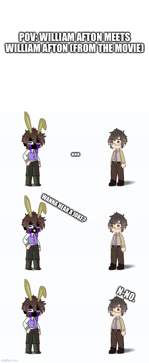 "Steve" is very uncomfortable. | POV: WILLIAM AFTON MEETS WILLIAM AFTON (FROM THE MOVIE); ... WANNA HEAR A JOKE? N-NO. | image tagged in ha ha tags go brr | made w/ Imgflip meme maker